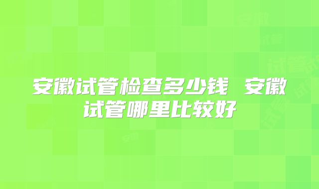 安徽试管检查多少钱 安徽试管哪里比较好