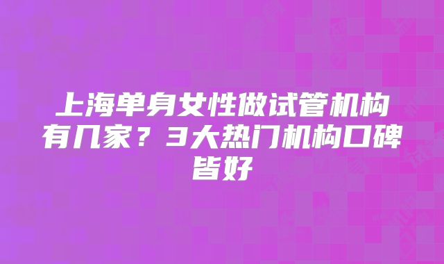 上海单身女性做试管机构有几家?3大热门机构口碑皆好