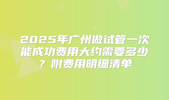2025年广州做试管一次能成功费用大约需要多少？附费用明细清单