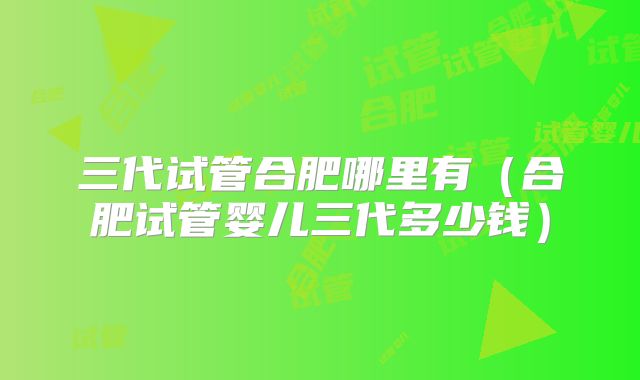 三代试管合肥哪里有(合肥试管婴儿三代多少钱)