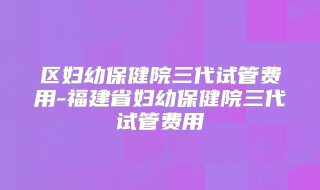 区妇幼保健院三代试管费用-福建省妇幼保健院三代试管费用