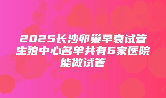 2025长沙卵巢早衰试管生殖中心名单共有6家医院能做试管