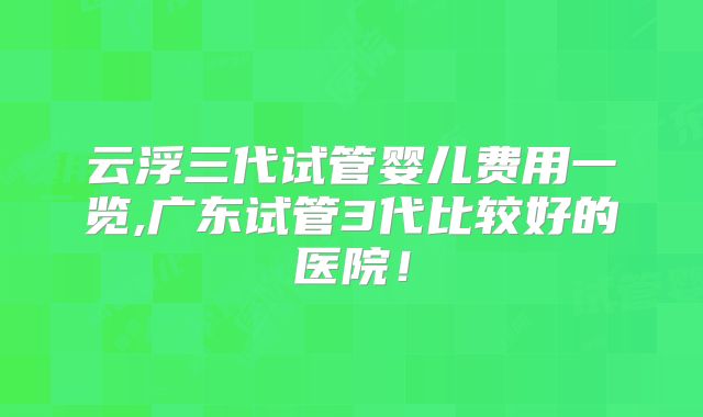 云浮三代试管婴儿费用一览,广东试管3代比较好的医院！