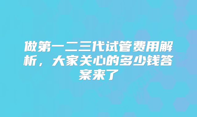 做第一二三代试管费用解析,大家关心的多少钱答案来了