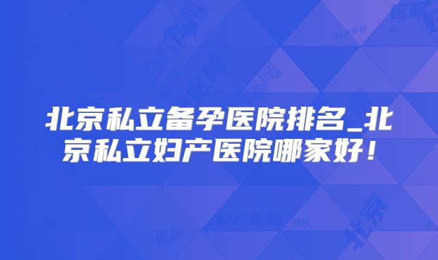 北京私立备孕医院排名_北京私立妇产医院哪家好！