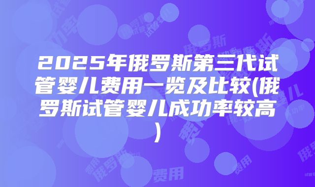 2025年俄罗斯第三代试管婴儿费用一览及比较(俄罗斯试管婴儿成功率较高)