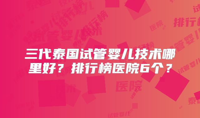 三代泰国试管婴儿技术哪里好？排行榜医院6个？