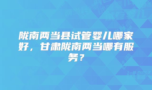 陇南两当县试管婴儿哪家好，甘肃陇南两当哪有服务？