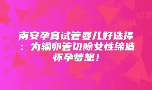 南安孕育试管婴儿好选择：为输卵管切除女性缔造怀孕梦想！