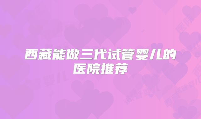 西藏能做三代试管婴儿的医院推荐