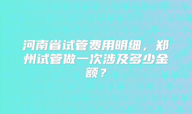 河南省试管费用明细,郑州试管做一次涉及多少金额?
