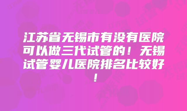 江苏省无锡市有没有医院可以做三代试管的！无锡试管婴儿医院排名比较好！