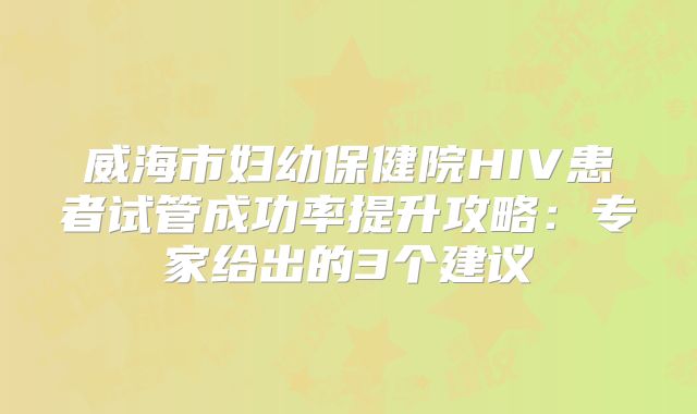 威海市妇幼保健院HIV患者试管成功率提升攻略:专家给出的3个建议