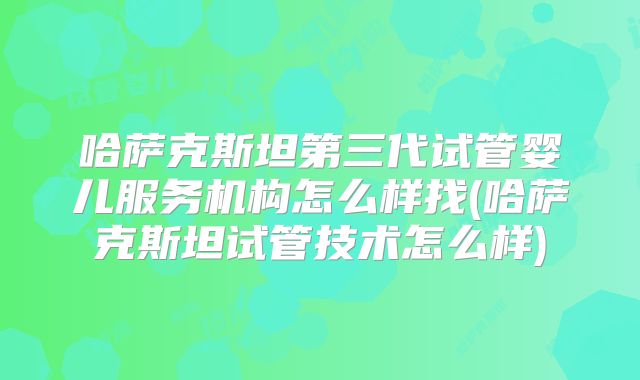 哈萨克斯坦第三代试管婴儿服务机构怎么样找(哈萨克斯坦试管技术怎么样)