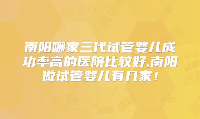 南阳哪家三代试管婴儿成功率高的医院比较好,南阳做试管婴儿有几家！