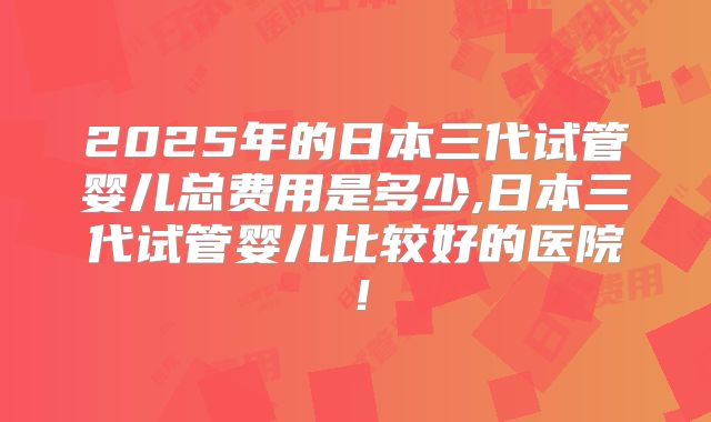 2025年的日本三代试管婴儿总费用是多少,日本三代试管婴儿比较好的医院！