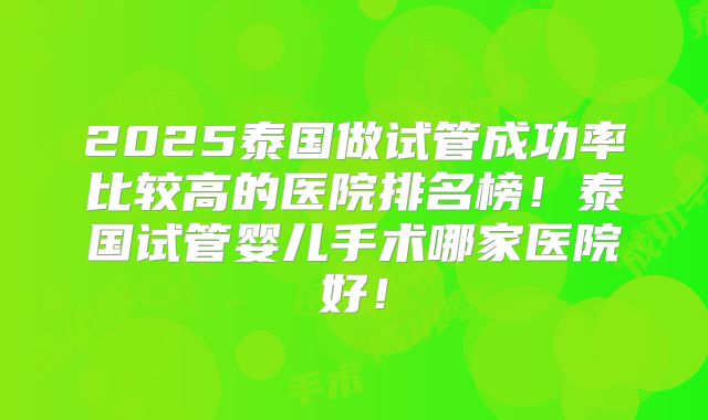 2025泰国做试管成功率比较高的医院排名榜！泰国试管婴儿手术哪家医院好！