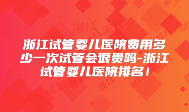 浙江试管婴儿医院费用多少一次试管会很贵吗-浙江试管婴儿医院排名！