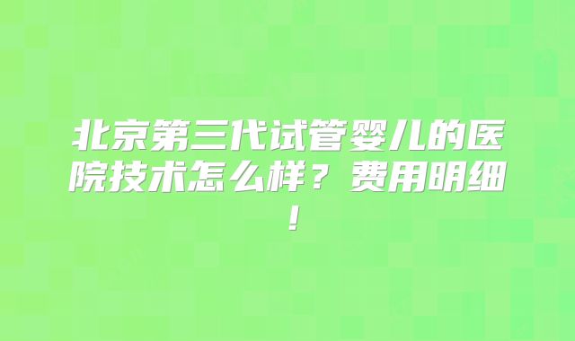 北京第三代试管婴儿的医院技术怎么样？费用明细！