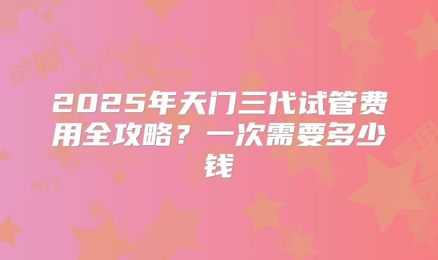 2025年天门三代试管费用全攻略？一次需要多少钱
