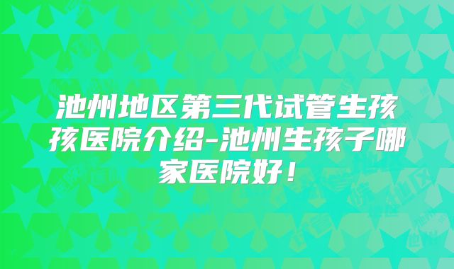 池州地区第三代试管生孩孩医院介绍-池州生孩子哪家医院好!