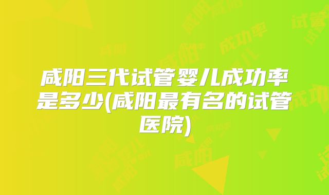 咸阳三代试管婴儿成功率是多少(咸阳最有名的试管医院)