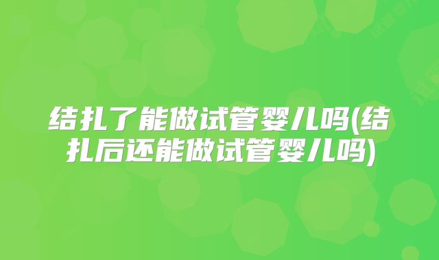 结扎了能做试管婴儿吗(结扎后还能做试管婴儿吗)