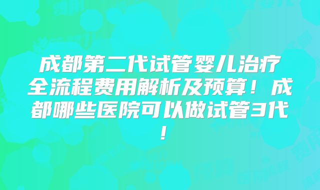 成都第二代试管婴儿治疗全流程费用解析及预算!成都哪些医院可以做试管3代!