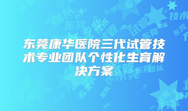 东莞康华医院三代试管技术专业团队个性化生育解决方案