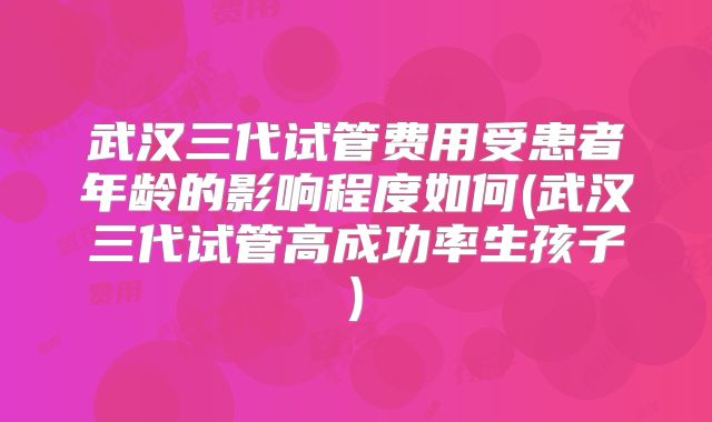 武汉三代试管费用受患者年龄的影响程度如何(武汉三代试管高成功率生孩子)