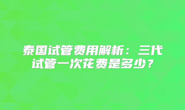 泰国试管费用解析:三代试管一次花费是多少?