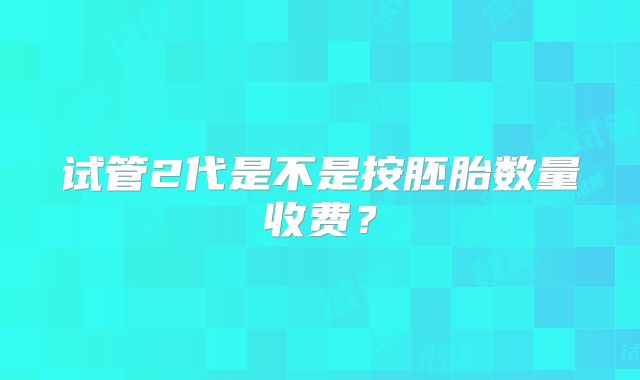 试管2代是不是按胚胎数量收费?