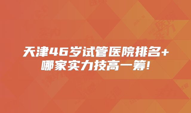 天津46岁试管医院排名+哪家实力技高一筹!