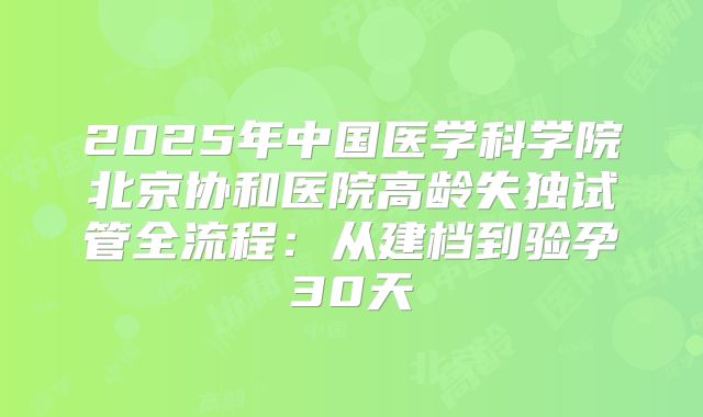 2025年中国医学科学院北京协和医院高龄失独试管全流程:从建档到验孕30天