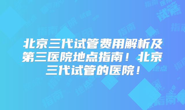 北京三代试管费用解析及第三医院地点指南!北京三代试管的医院!