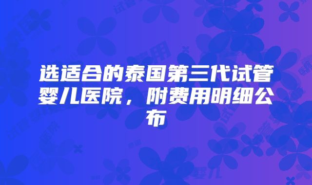 选适合的泰国第三代试管婴儿医院，附费用明细公布