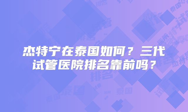 杰特宁在泰国如何？三代试管医院排名靠前吗？
