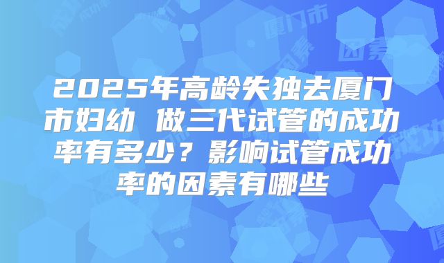 2025年高龄失独去厦门市妇幼 做三代试管的成功率有多少?影响试管成功率的因素有哪些