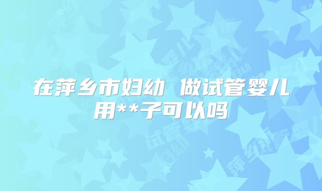 在萍乡市妇幼 做试管婴儿用**子可以吗