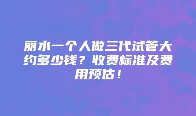 丽水一个人做三代试管大约多少钱？收费标准及费用预估！