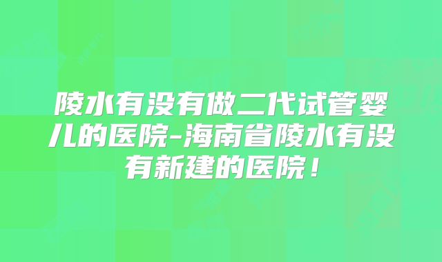 陵水有没有做二代试管婴儿的医院-海南省陵水有没有新建的医院！