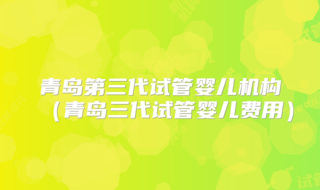 青岛第三代试管婴儿机构（青岛三代试管婴儿费用）