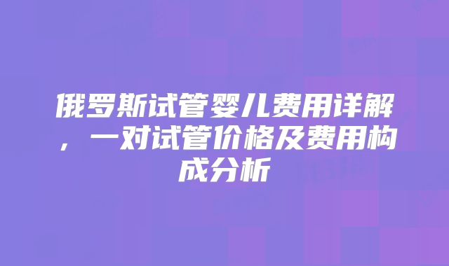 俄罗斯试管婴儿费用详解，一对试管价格及费用构成分析