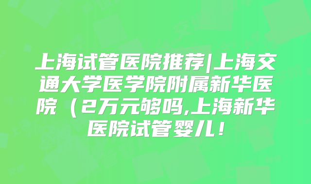 上海试管医院推荐|上海交通大学医学院附属新华医院(2万元够吗,上海新华医院试管婴儿!
