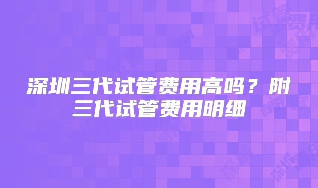 深圳三代试管费用高吗？附三代试管费用明细