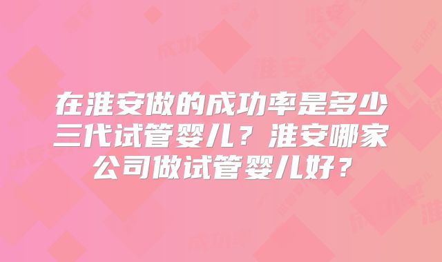 在淮安做的成功率是多少三代试管婴儿？淮安哪家公司做试管婴儿好？