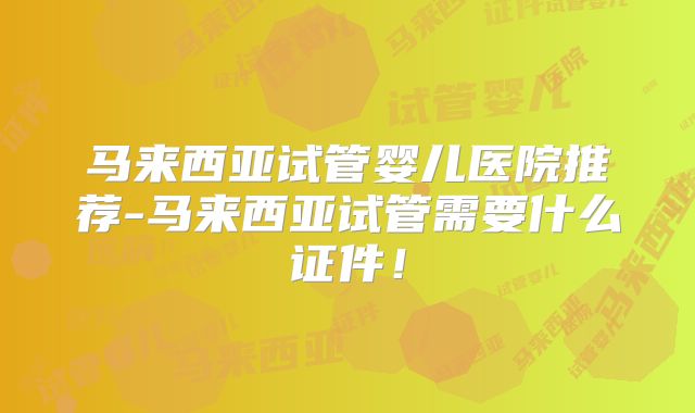 马来西亚试管婴儿医院推荐-马来西亚试管需要什么证件！