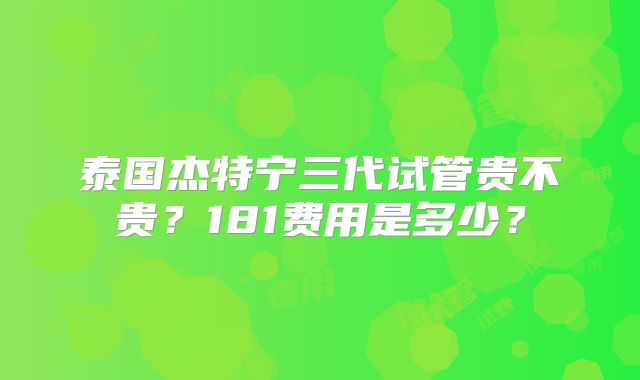 泰国杰特宁三代试管贵不贵？181费用是多少？