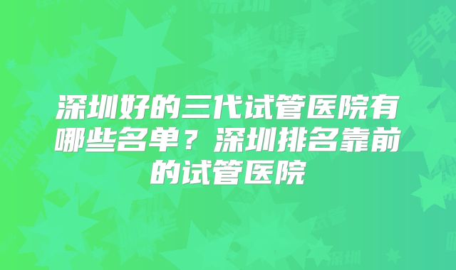 深圳好的三代试管医院有哪些名单？深圳排名靠前的试管医院