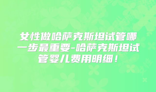 女性做哈萨克斯坦试管哪一步最重要-哈萨克斯坦试管婴儿费用明细！